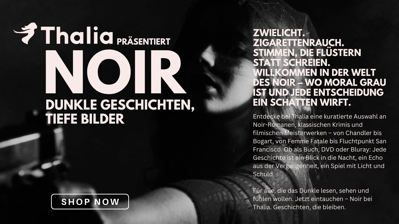 Dunkles Werbemotiv von Thalia mit dem Titel „NOIR – Dunkle Geschichten, Tiefe Bilder“. Im Hintergrund ein Schwarz-Weiß-Foto einer Person mit Pistole, stilisiert im klassischen Film-Noir-Stil. Der Text beschreibt die Noir-Welt mit Begriffen wie Zwielicht, Zigarettenrauch und moralischer Grauzone. Thalia lädt ein, eine kuratierte Auswahl an Noir-Romanen, Krimis und Filmen zu entdecken – als Buch, DVD oder Blu-ray. Ein Button mit „SHOP NOW“ verweist auf die Sammlung.