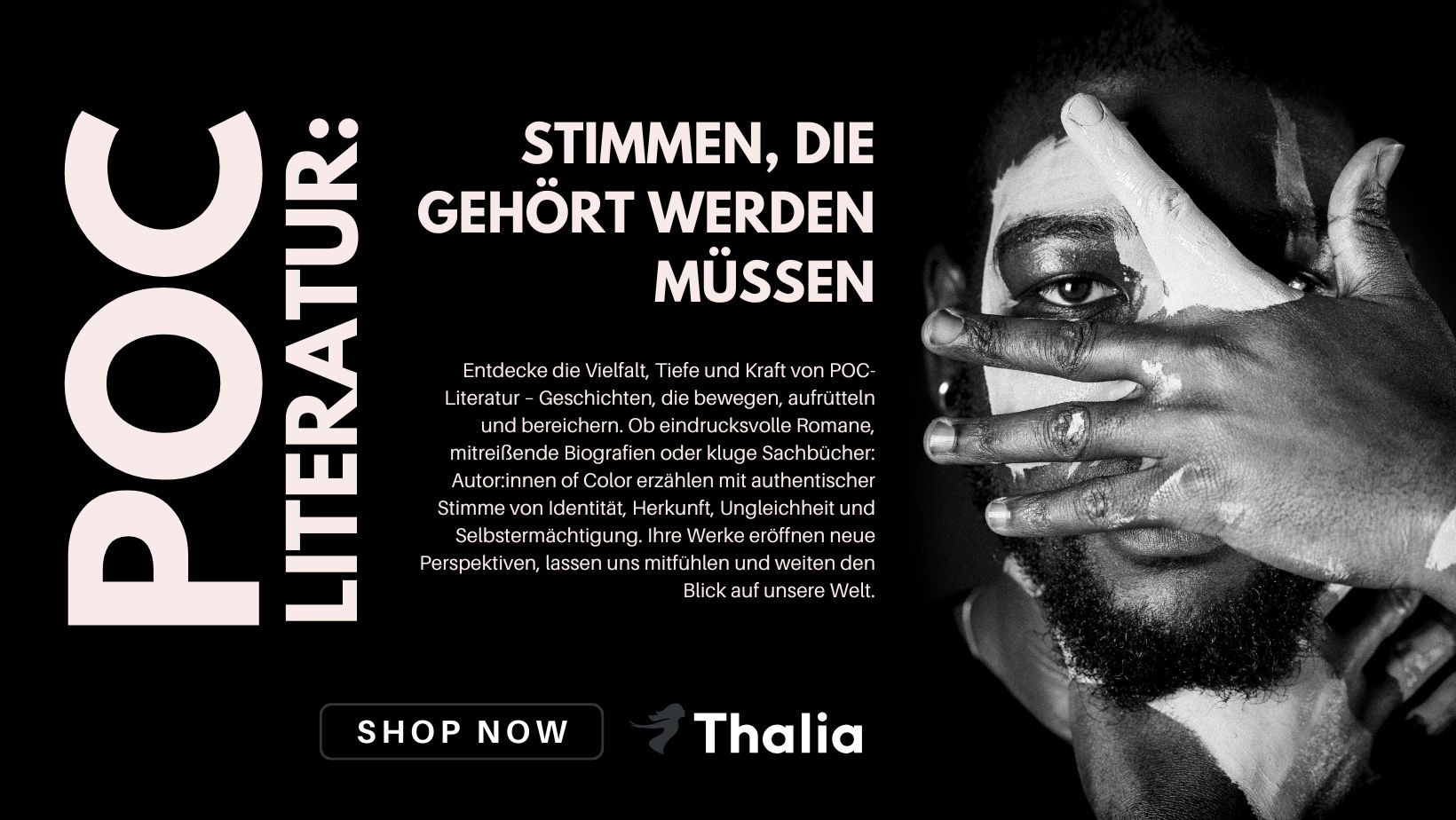 Werbung für POC-Literatur von Thalia. Links steht in großer weißer Schrift auf schwarzem Hintergrund: „POC Literatur: Stimmen, die gehört werden müssen“. Darunter ein erklärender Text über die Bedeutung und Vielfalt von Literatur von People of Color, mit Fokus auf Identität, Herkunft, Ungleichheit und Selbstermächtigung. Unten links befindet sich ein schwarzer Button mit weißer Schrift „Shop Now“ und dem Thalia-Logo. Rechts ist ein Porträt eines Menschen mit dunkler Haut zu sehen, der sich mit einer weiß bemalten Hand teilweise das Gesicht bedeckt – ein starkes visuelles Symbol für Ausdruck und Sichtbarkeit.