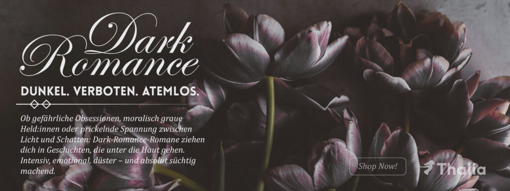Werbebanner für Dark Romance Literatur: Vor dunklem, stimmungsvollem Hintergrund ragen tiefviolette Tulpen empor und erzeugen eine dramatische, emotionale Atmosphäre. Der Text hebt die genretypischen Themen hervor – gefährliche Obsessionen, moralisch ambivalente Held:innen und die Spannung zwischen Licht und Schatten. Mit dem Slogan „DUNKEL. VERBOTEN. ATEMLOS.“ wird die intensive, düstere und fesselnde Wirkung von Dark-Romance-Romanen betont. Ein „Shop Now!“-Button verweist auf das Angebot bei Thalia.